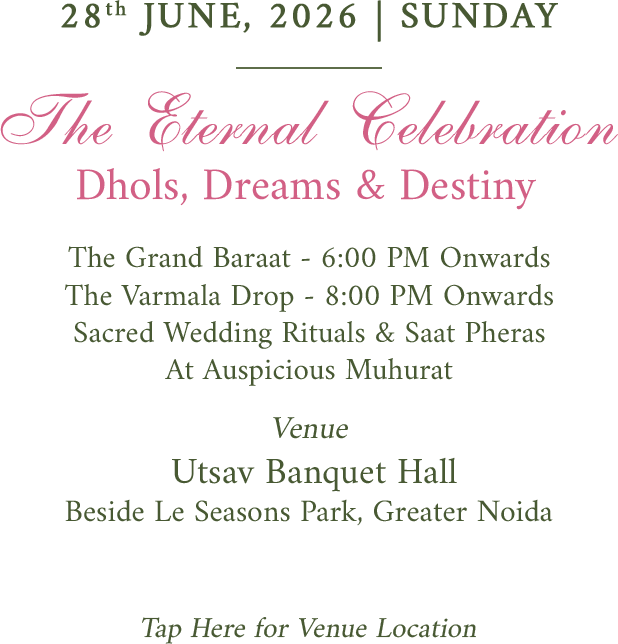 28th June, 2026, Sunday. The Eternal Celebration. Dhols, Dreams and Destiny. Grand Baraat 6 PM onwards. Varmala 8 PM onwards. Wedding rituals and Saat Pheras at auspicious muhurat. Venue Utsav Banquet Hall, Greater Noida. Tap here for venue location.